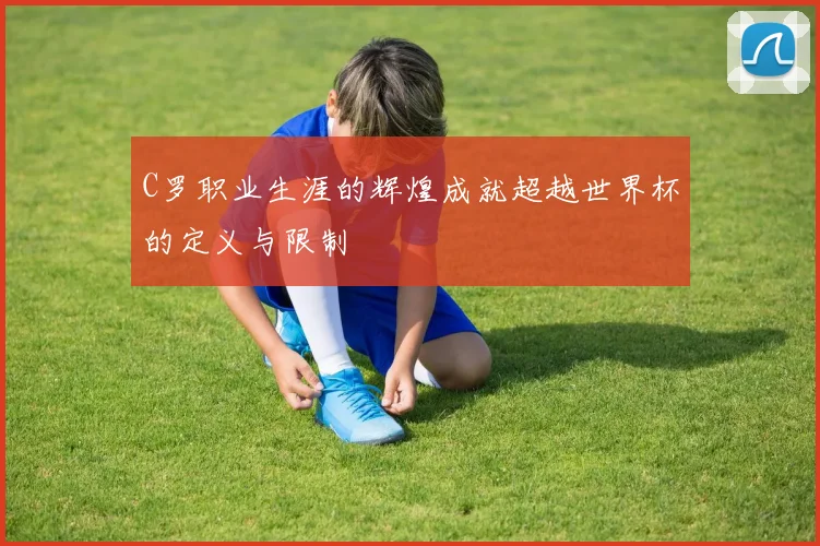 C罗职业生涯的辉煌成就超越世界杯的定义与限制