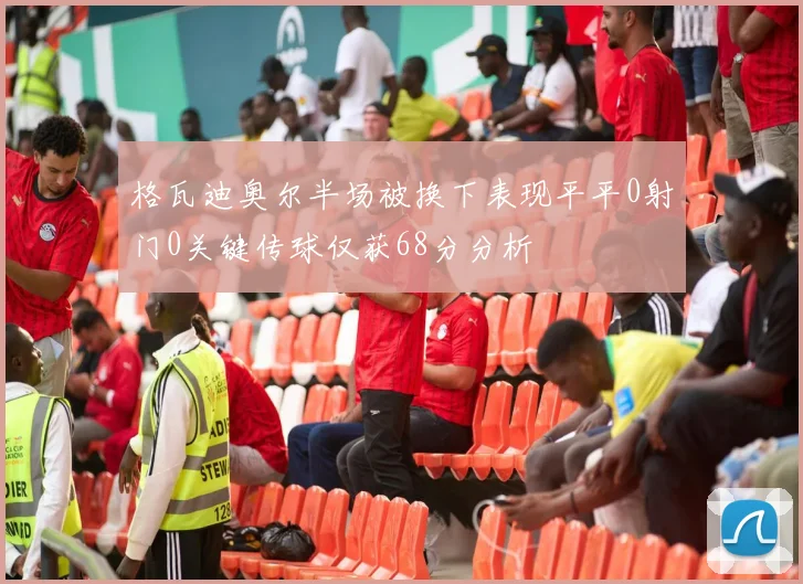 格瓦迪奥尔半场被换下表现平平0射门0关键传球仅获68分分析