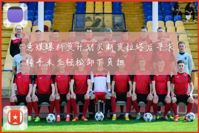 意媒曝科莫计划买断莫拉塔后寻求转手米兰轻松卸下负担
