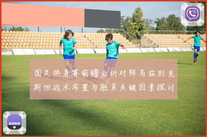 国足热身赛前瞻分析对阵乌兹别克斯坦战术布置与胜负关键因素探讨