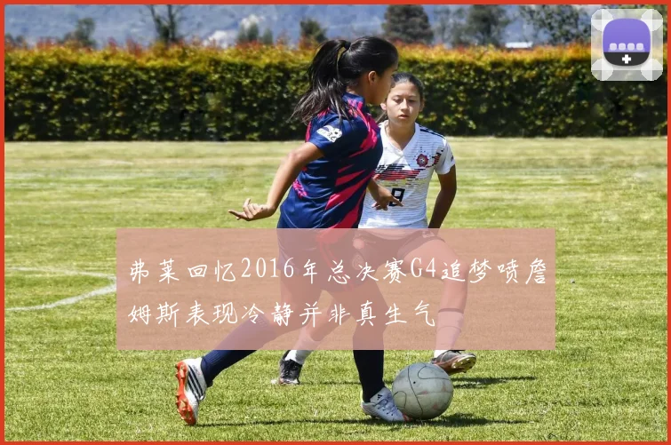 弗莱回忆2016年总决赛G4追梦喷詹姆斯表现冷静并非真生气