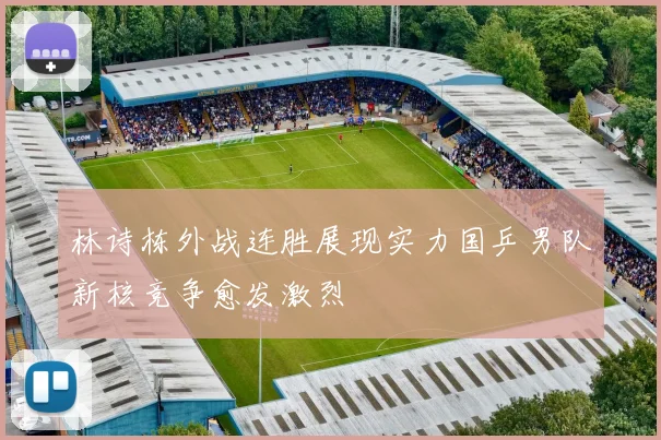 林诗栋外战连胜展现实力国乒男队新核竞争愈发激烈