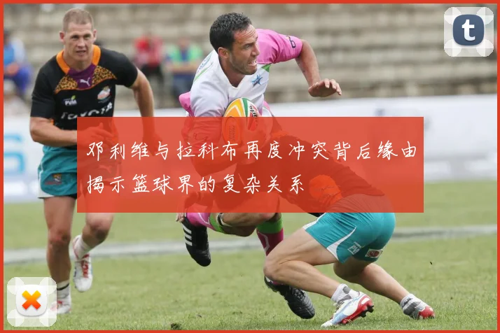 邓利维与拉科布再度冲突背后缘由揭示篮球界的复杂关系