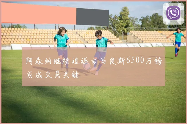 阿森纳继续追逐吉马良斯6500万镑或成交易关键