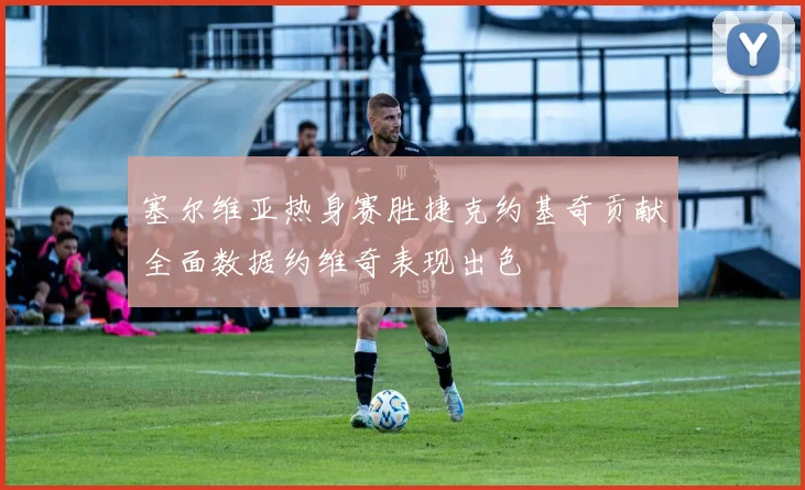 塞尔维亚热身赛胜捷克约基奇贡献全面数据约维奇表现出色
