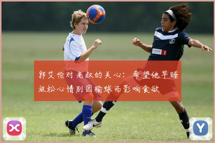 郭艾伦对老叔的关心：希望他早睡放松心情别因输球而影响食欲