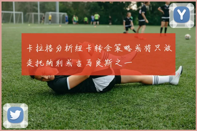 卡拉格分析纽卡转会策略或将只放走托纳利或吉马良斯之一