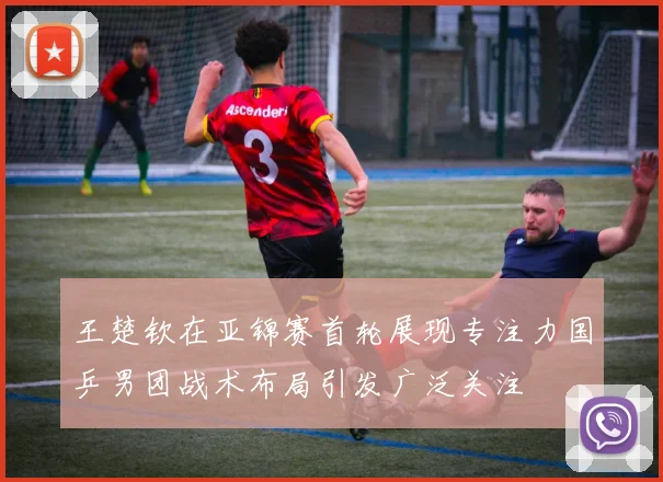 王楚钦在亚锦赛首轮展现专注力国乒男团战术布局引发广泛关注