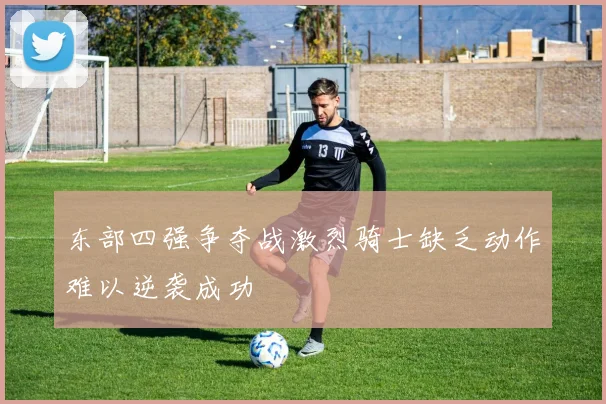 东部四强争夺战激烈骑士缺乏动作难以逆袭成功