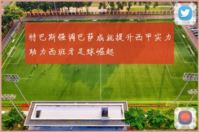 特巴斯强调巴萨成就提升西甲实力助力西班牙足球崛起